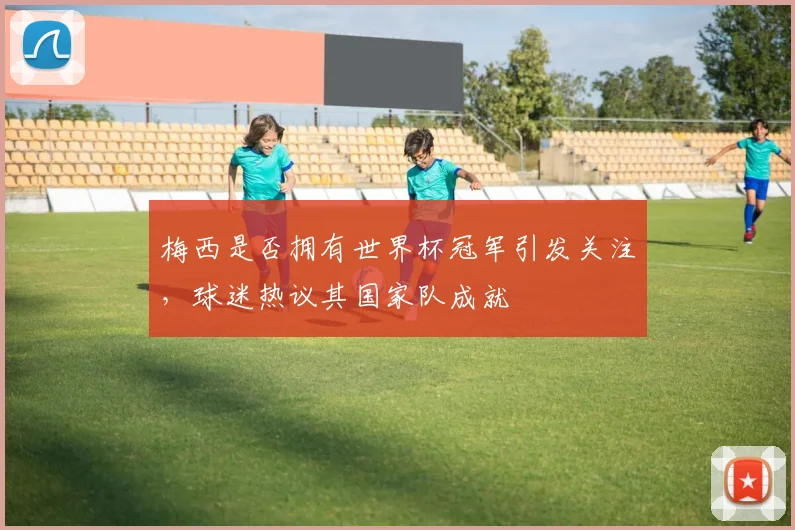 梅西是否拥有世界杯冠军引发关注，球迷热议其国家队成就
