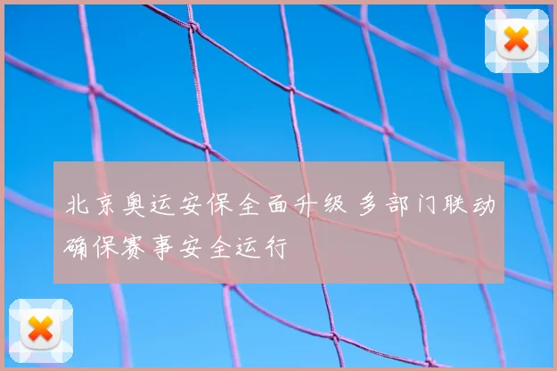 北京奥运安保全面升级 多部门联动确保赛事安全运行
