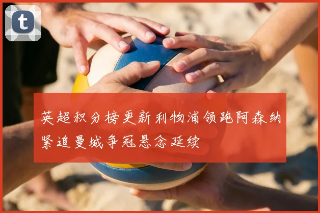 英超积分榜更新利物浦领跑阿森纳紧追曼城争冠悬念延续
