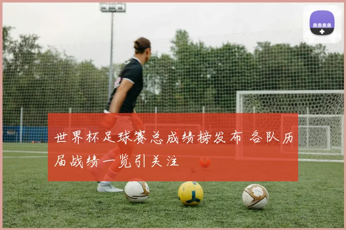 世界杯足球赛总成绩榜发布 各队历届战绩一览引关注