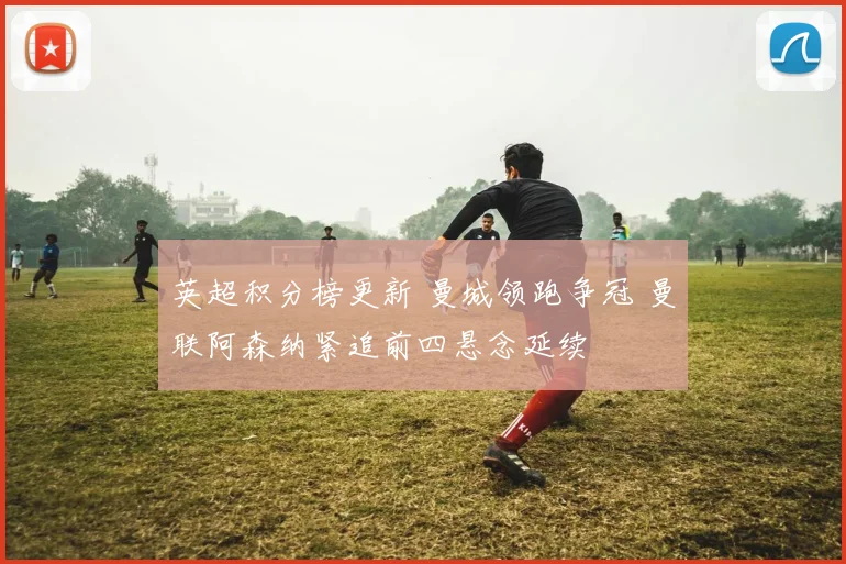 英超积分榜更新 曼城领跑争冠 曼联阿森纳紧追前四悬念延续