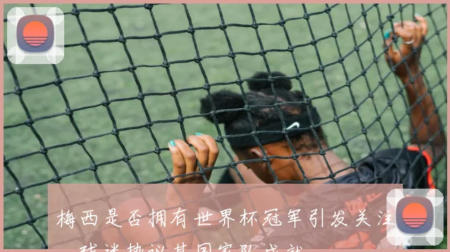 梅西是否拥有世界杯冠军引发关注,球迷热议其国家队成就