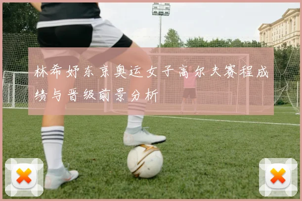 林希妤东京奥运女子高尔夫赛程成绩与晋级前景分析
