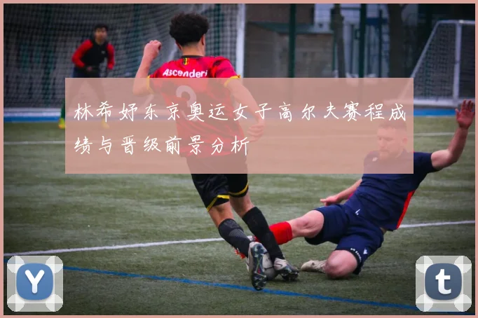 林希妤东京奥运女子高尔夫赛程成绩与晋级前景分析
