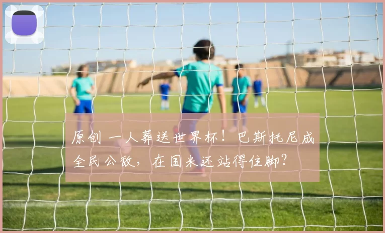 原创 一人葬送世界杯！巴斯托尼成全民公敌，在国米还站得住脚？