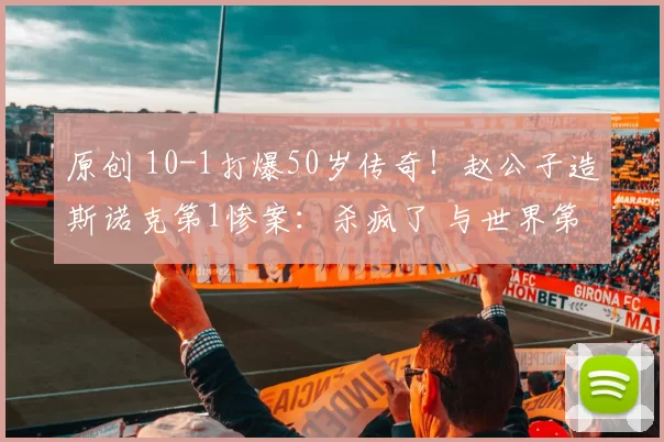 原创 10-1打爆50岁传奇!赵公子造斯诺克第1惨案:杀疯了 与世界第1争冠