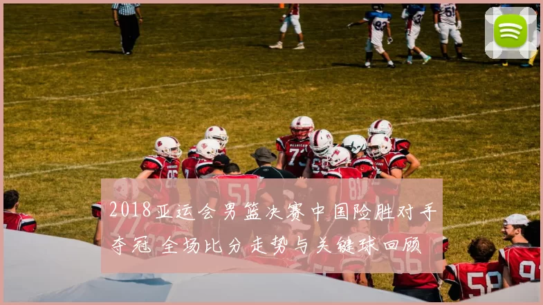 2018亚运会男篮决赛中国险胜对手夺冠 全场比分走势与关键球回顾