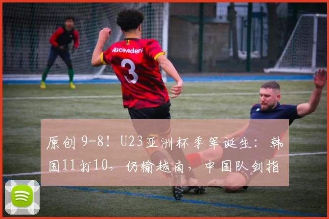 原创 9-8!U23亚洲杯季军诞生:韩国11打10,仍输越南,中国队剑指冠军