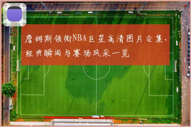 詹姆斯领衔NBA巨星高清图片合集，经典瞬间与赛场风采一览