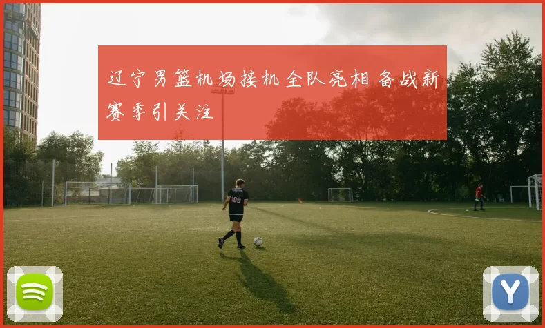 辽宁男篮机场接机全队亮相 备战新赛季引关注