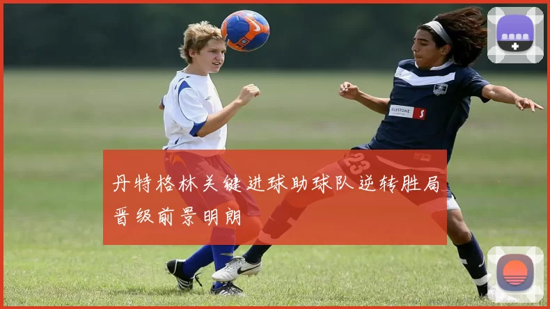 丹特格林关键进球助球队逆转胜局晋级前景明朗