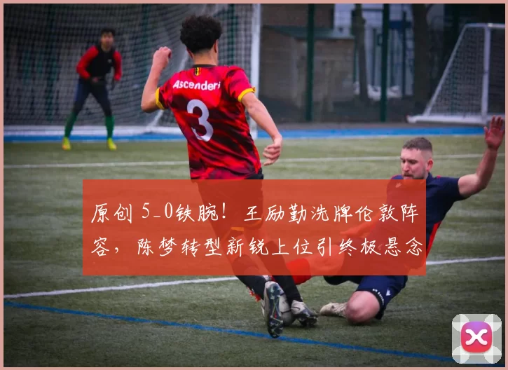 原创 5_0铁腕！王励勤洗牌伦敦阵容，陈梦转型新锐上位引终极悬念