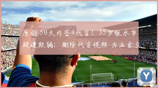 原创 50天内签4代言!35岁张水华疑遭欺骗:删除代言视频 为业余交学费