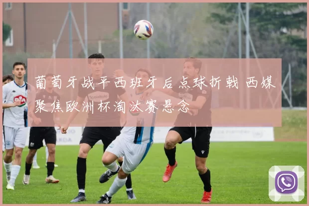 葡萄牙战平西班牙后点球折戟 西媒聚焦欧洲杯淘汰赛悬念