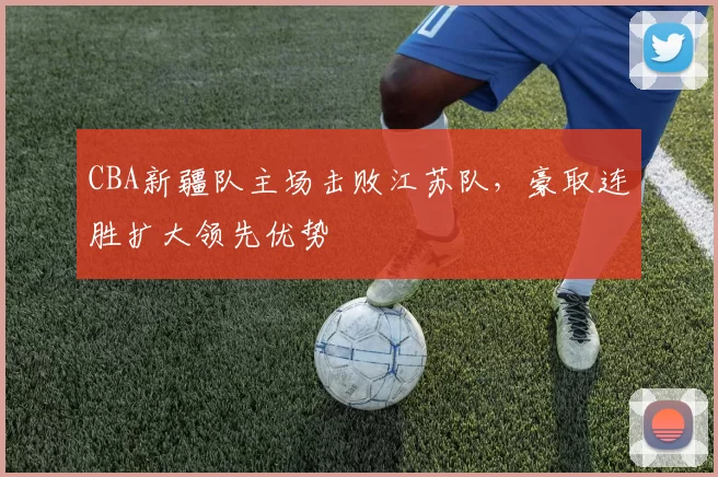 CBA新疆队主场击败江苏队，豪取连胜扩大领先优势