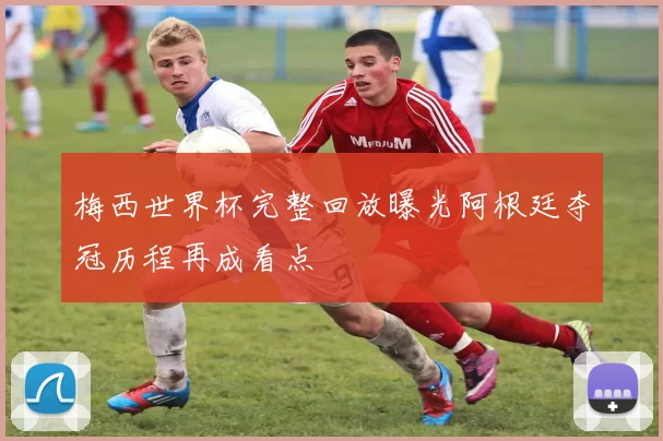 梅西世界杯完整回放曝光阿根廷夺冠历程再成看点