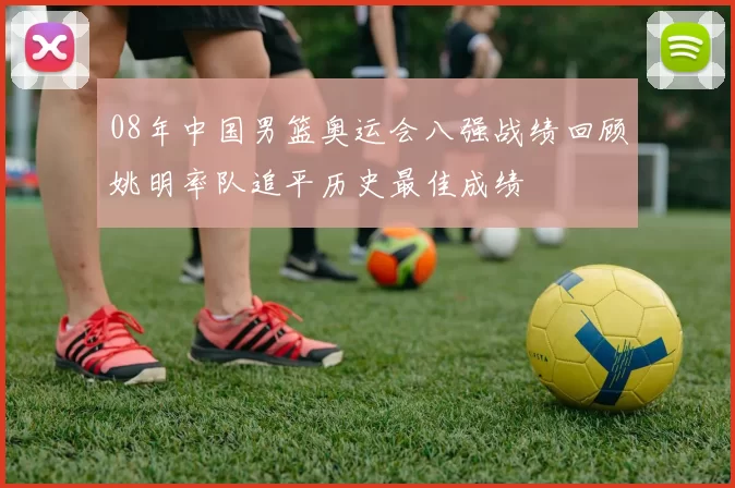 08年中国男篮奥运会八强战绩回顾姚明率队追平历史最佳成绩