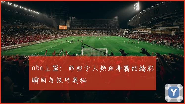 nba上篮:那些令人热血沸腾的精彩瞬间与技巧奥秘