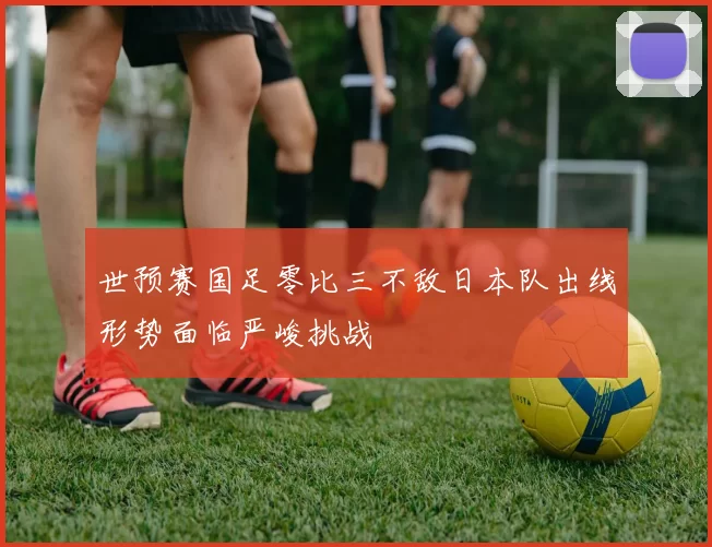世预赛国足零比三不敌日本队出线形势面临严峻挑战