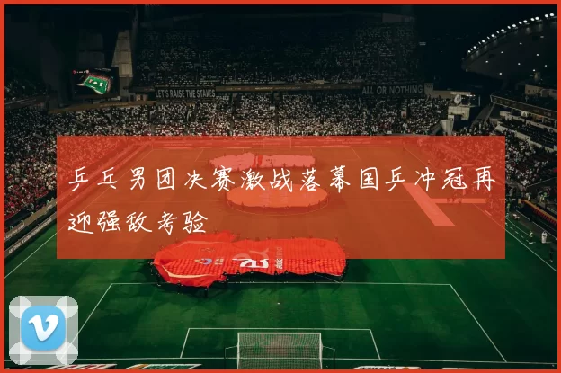 乒乓男团决赛激战落幕国乒冲冠再迎强敌考验