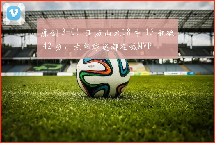 原创 3-0！亚历山大18 中 15 狂砍 42 分，太阳球迷都在喊MVP