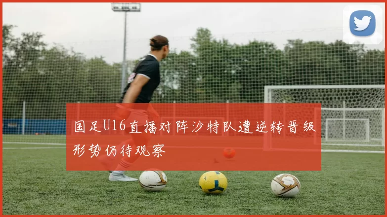 国足U16直播对阵沙特队遭逆转晋级形势仍待观察