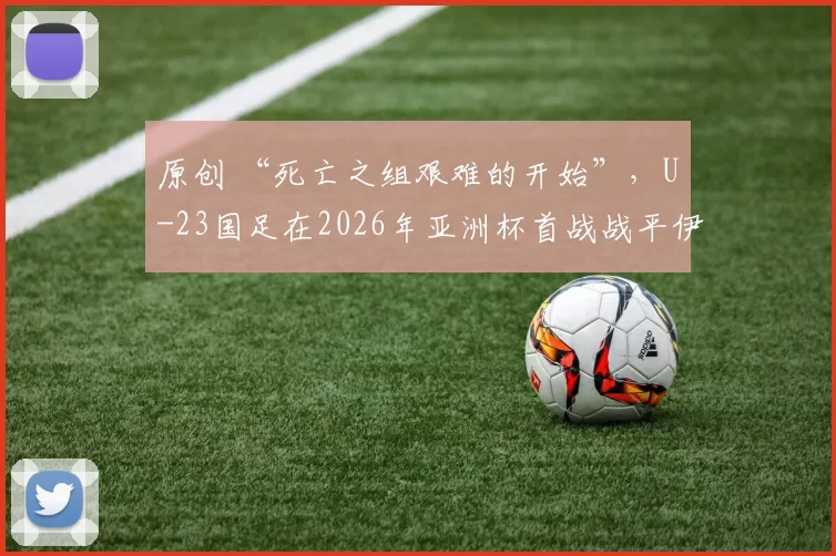 原创 “死亡之组艰难的开始”，U-23国足在2026年亚洲杯首战战平伊拉克
