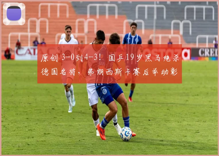 原创 3-0到4-3!国乒19岁黑马绝杀德国名将,弗朗西斯卡赛后举动彰显格局