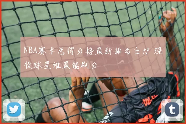 NBA赛季总得分榜最新排名出炉 现役球星谁最能刷分