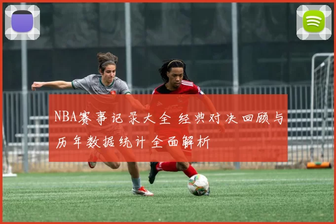 NBA赛事记录大全 经典对决回顾与历年数据统计全面解析