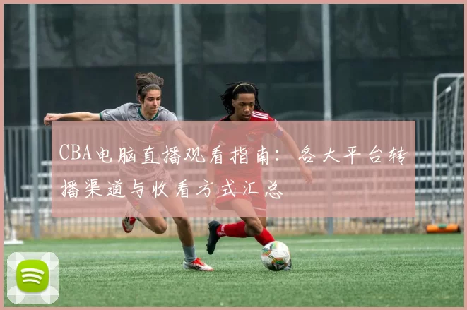 CBA电脑直播观看指南:各大平台转播渠道与收看方式汇总