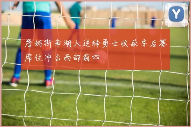 詹姆斯率湖人逆转勇士收获季后赛席位冲击西部前四