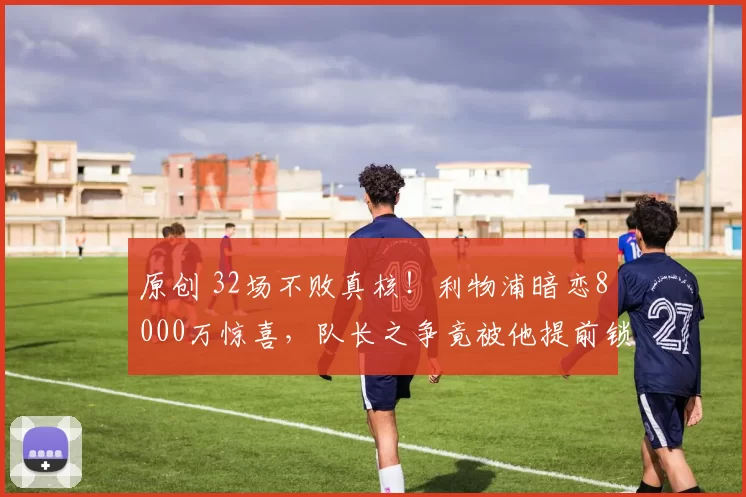 原创 32场不败真核!利物浦暗恋8000万惊喜,队长之争竟被他提前锁定?