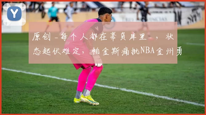 原创 _每个人都在辜负库里_ ,状态起伏难定,帕金斯痛批NBA金州勇士队