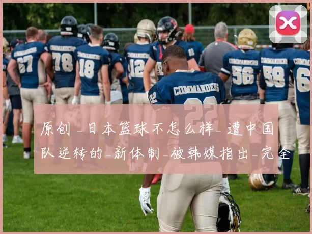 原创 _日本篮球不怎么样_ 遭中国队逆转的_新体制_被韩媒指出_完全崩溃_