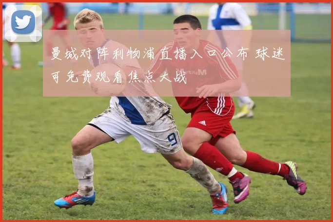 曼城对阵利物浦直播入口公布 球迷可免费观看焦点大战