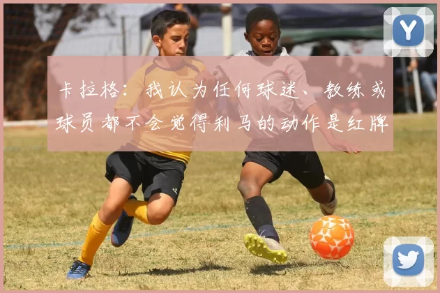 卡拉格：我认为任何球迷、教练或球员都不会觉得利马的动作是红牌