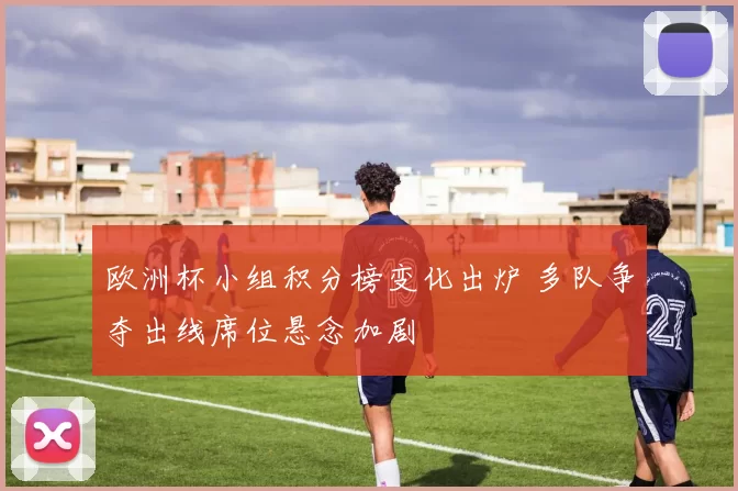 欧洲杯小组积分榜变化出炉 多队争夺出线席位悬念加剧