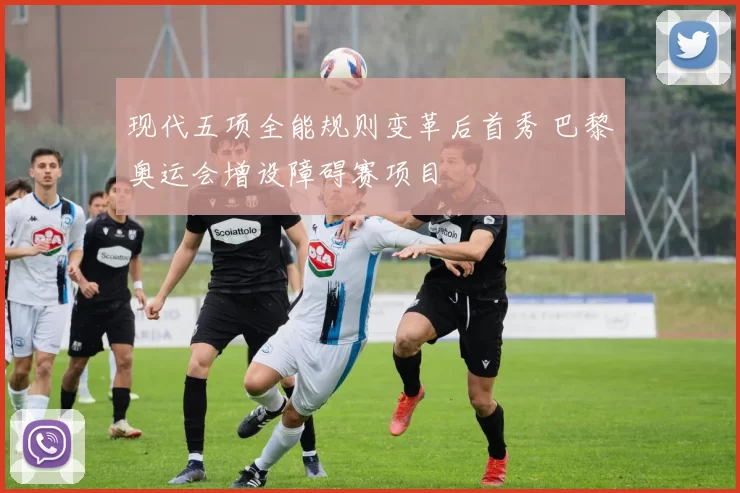 现代五项全能规则变革后首秀 巴黎奥运会增设障碍赛项目