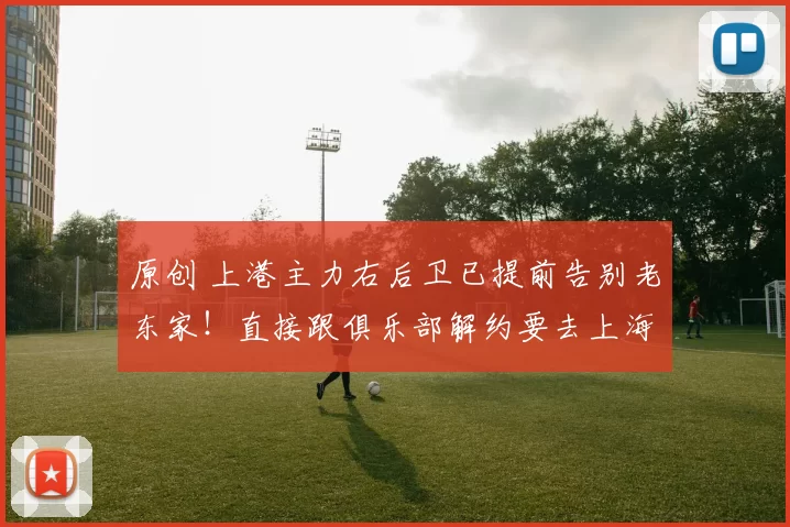 原创 上港主力右后卫已提前告别老东家！直接跟俱乐部解约要去上海申花，值得期待