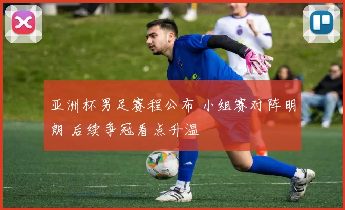 亚洲杯男足赛程公布 小组赛对阵明朗 后续争冠看点升温