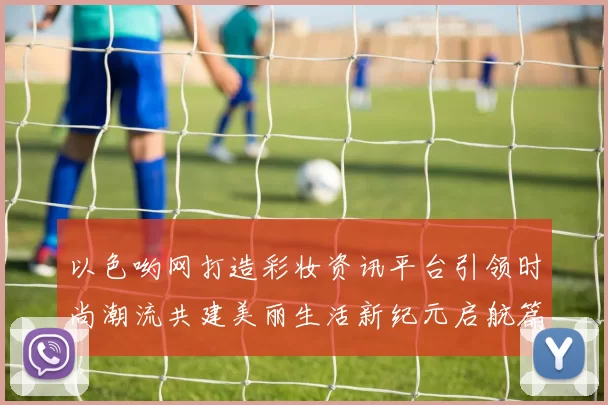 以色哟网打造彩妆资讯平台引领时尚潮流共建美丽生活新纪元启航篇