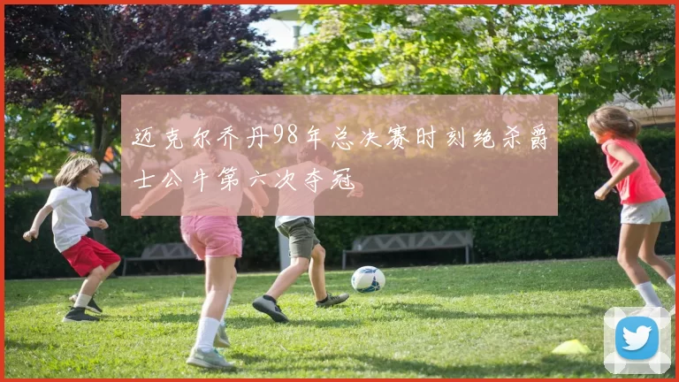 迈克尔乔丹98年总决赛时刻绝杀爵士公牛第六次夺冠