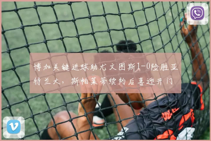 博加关键进球助尤文图斯1-0险胜亚特兰大，斯帕莱蒂续约后喜迎开门红