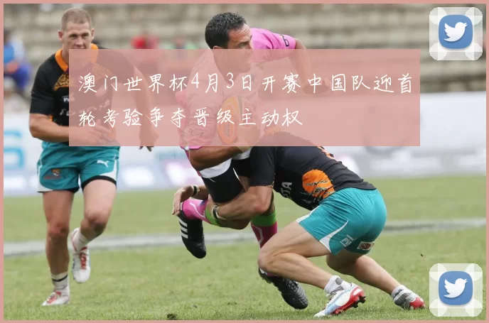 澳门世界杯4月3日开赛中国队迎首轮考验争夺晋级主动权