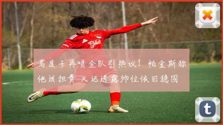 乌度卡再喷全队引热议！帕金斯称他该担责 火记透露帅位依旧稳固