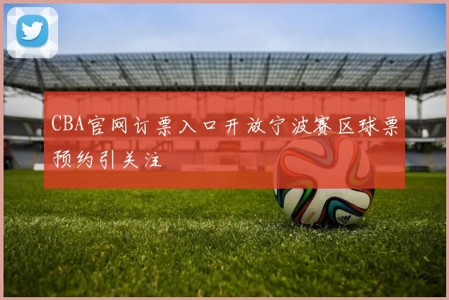 CBA官网订票入口开放宁波赛区球票预约引关注