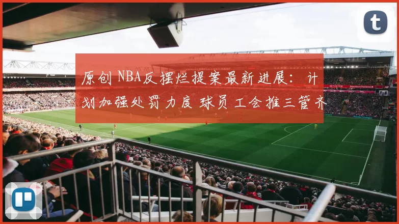原创 NBA反摆烂提案最新进展：计划加强处罚力度 球员工会推三管齐下策略