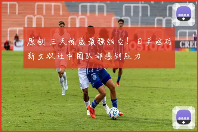 原创 三天练成最强组合！日乒这对新女双让中国队都感到压力