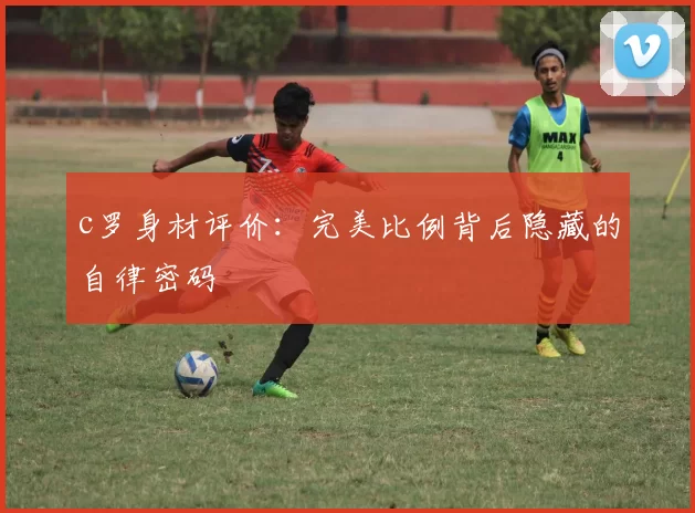 c罗身材评价:完美比例背后隐藏的自律密码